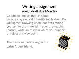 Writing assignment
rough draft due Monday
Goodman implies that, in some
ways, today’s world is hostile to children. Do
you agree? Drawing upon, but not limiting
yourself to the material in your pre-reading
journal, write an essay in which you support
or reject this viewpoint.
The trashcan (delete key) is the
writer’s best friend.

 