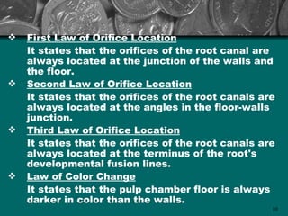    First Law of Orifice Location
    It states that the orifices of the root canal are
    always located at the junction of the walls and
    the floor.
   Second Law of Orifice Location
    It states that the orifices of the root canals are
    always located at the angles in the floor-walls
    junction.
   Third Law of Orifice Location
    It states that the orifices of the root canals are
    always located at the terminus of the root's
    developmental fusion lines.
   Law of Color Change
    It states that the pulp chamber floor is always
    darker in color than the walls.
                                                     10
 