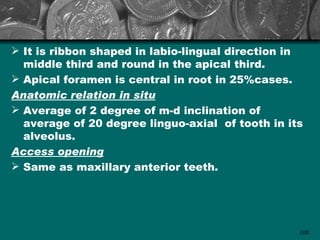  It is ribbon shaped in labio-lingual direction in
  middle third and round in the apical third.
 Apical foramen is central in root in 25%cases.
Anatomic relation in situ
 Average of 2 degree of m-d inclination of
  average of 20 degree linguo-axial of tooth in its
  alveolus.
Access opening
 Same as maxillary anterior teeth.




                                                  100
 