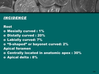 INCIDENCE

Root
o Mesially curved : 1%
o Distally curved : 20%
o Labially curved: 7%
o “S-shaped” or bayonet curved: 2%
Apical foramen
o Centrally located in anatomic apex : 30%
o Apical delta : 8%



                                             108
 
