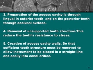 3. Preparation of the access cavity is through
lingual in anterior teeth and on the posterior teeth
through occlusal surface.

4. Removal of unsupported tooth structure.This
reduce the tooth's resistance to stress.

5. Creation of access cavity walls. So that
sufficient tooth structure must be removed to
allow instrument to be placed in a straight line
and easily into canal orifice.


                                                   11
 