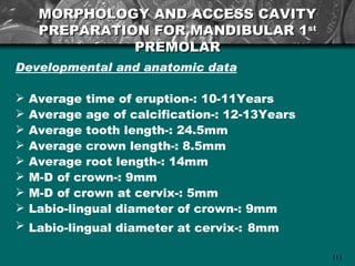 MORPHOLOGY AND ACCESS CAVITY
     PREPARATION FOR MANDIBULAR 1st
               PREMOLAR
Developmental and anatomic data

   Average time of eruption-: 10-11Years
   Average age of calcification-: 12-13Years
   Average tooth length-: 24.5mm
   Average crown length-: 8.5mm
   Average root length-: 14mm
   M-D of crown-: 9mm
   M-D of crown at cervix-: 5mm
   Labio-lingual diameter of crown-: 9mm
   Labio-lingual diameter at cervix-: 8mm

                                                111
 