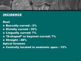 INCIDENCE

Root
o Buccally curved : 2%
o Distally curved : 35%
o Lingually curved: 7%
o “S-shaped” or bayonet curved: 7%
o Straight : 48%
Apical foramen
o Centrally located in anatomic apex : 15%



                                             115
 