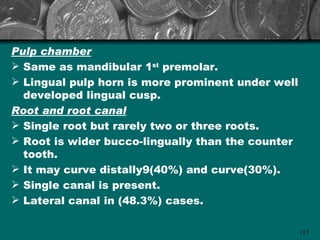 Pulp chamber
 Same as mandibular 1st premolar.
 Lingual pulp horn is more prominent under well
  developed lingual cusp.
Root and root canal
 Single root but rarely two or three roots.
 Root is wider bucco-lingually than the counter
  tooth.
 It may curve distally9(40%) and curve(30%).
 Single canal is present.
 Lateral canal in (48.3%) cases.

                                                   117
 