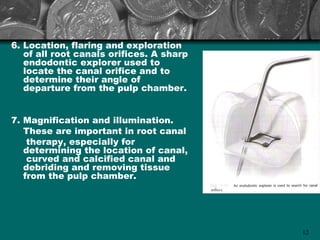 6. Location, flaring and exploration
   of all root canals orifices. A sharp
   endodontic explorer used to
   locate the canal orifice and to
   determine their angle of
   departure from the pulp chamber.


7. Magnification and illumination.
   These are important in root canal
    therapy, especially for
   determining the location of canal,
    curved and calcified canal and
   debriding and removing tissue
   from the pulp chamber.




                                          12
 