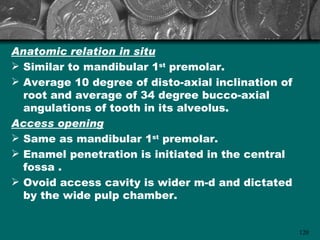 Anatomic relation in situ
 Similar to mandibular 1st premolar.
 Average 10 degree of disto-axial inclination of
  root and average of 34 degree bucco-axial
  angulations of tooth in its alveolus.
Access opening
 Same as mandibular 1st premolar.
 Enamel penetration is initiated in the central
  fossa .
 Ovoid access cavity is wider m-d and dictated
  by the wide pulp chamber.


                                                    120
 