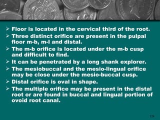  Floor is located in the cervical third of the root.
 Three distinct orifice are present in the pulpal
  floor m-b, m-l and distal.
 The m-b orifice is located under the m-b cusp
  and difficult to find.
 It can be penetrated by a long shank explorer.
 The mesiobuccal and the mesio-lingual orifice
  may be close under the mesio-buccal cusp.
 Distal orifice is oval in shape.
 The multiple orifice may be present in the distal
  root or are found in buccal and lingual portion of
  ovoid root canal.

                                                   124
 