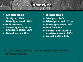 INCIDENCE

• Mesial Root                      • Distal Root
o Straight : 16%                   o Straight : 74%
o Distally curved : 84%            o Distally curved : 21%
Apical foramen                     o Mesially curved : 5%
o Centrally located in             Apical foramen
  anatomic apex : 22%              o Centrally located in
o Apical delta : 10%                 anatomic apex : 20%
                                   o Apical delta : 14%




 In 5.3% cases a third root may be present which is either
 mesially or distally,

                                                             126
 