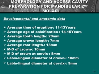 MORPHOLOGY AND ACCESS CAVITY
    PREPARATION FOR MANDIBULAR 2ND
                 MOLAR
Developmental and anatomic data

   Average time of eruption-: 11-13Years
   Average age of calcification-: 14-15Years
   Average tooth length-: 20mm
   Average crown length-: 7mm
   Average root length-: 13mm
   M-D of crown-: 10mm
   M-D of crown at cervix-: 8mm
   Labio-lingual diameter of crown-: 10mm
   Labio-lingual diameter at cervix-: 9mm

                                                128
 