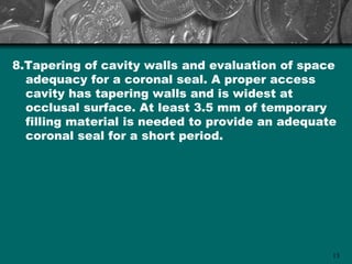 8.Tapering of cavity walls and evaluation of space
  adequacy for a coronal seal. A proper access
  cavity has tapering walls and is widest at
  occlusal surface. At least 3.5 mm of temporary
  filling material is needed to provide an adequate
  coronal seal for a short period.




                                                  13
 