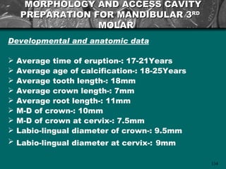 MORPHOLOGY AND ACCESS CAVITY
    PREPARATION FOR MANDIBULAR 3RD
                 MOLAR
Developmental and anatomic data

   Average time of eruption-: 17-21Years
   Average age of calcification-: 18-25Years
   Average tooth length-: 18mm
   Average crown length-: 7mm
   Average root length-: 11mm
   M-D of crown-: 10mm
   M-D of crown at cervix-: 7.5mm
   Labio-lingual diameter of crown-: 9.5mm
   Labio-lingual diameter at cervix-: 9mm

                                                134
 