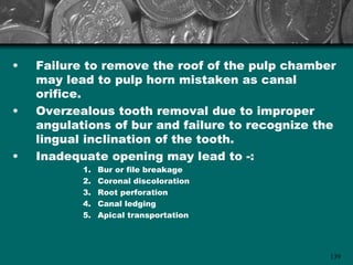 •   Failure to remove the roof of the pulp chamber
    may lead to pulp horn mistaken as canal
    orifice.
•   Overzealous tooth removal due to improper
    angulations of bur and failure to recognize the
    lingual inclination of the tooth.
•   Inadequate opening may lead to -:
           1.   Bur or file breakage
           2.   Coronal discoloration
           3.   Root perforation
           4.   Canal ledging
           5.   Apical transportation




                                                  139
 