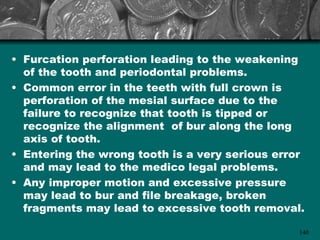 • Furcation perforation leading to the weakening
  of the tooth and periodontal problems.
• Common error in the teeth with full crown is
  perforation of the mesial surface due to the
  failure to recognize that tooth is tipped or
  recognize the alignment of bur along the long
  axis of tooth.
• Entering the wrong tooth is a very serious error
  and may lead to the medico legal problems.
• Any improper motion and excessive pressure
  may lead to bur and file breakage, broken
  fragments may lead to excessive tooth removal.

                                                 140
 