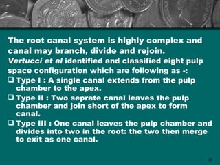 The root canal system is highly complex and
canal may branch, divide and rejoin.
Vertucci et al identified and classified eight pulp
space configuration which are following as -:
 Type I : A single canal extends from the pulp
  chamber to the apex.
 Type II : Two seprate canal leaves the pulp
  chamber and join short of the apex to form
  canal.
 Type III : One canal leaves the pulp chamber and
  divides into two in the root: the two then merge
  to exit as one canal.

                                                 18
 