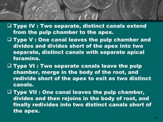  Type IV : Two separate, distinct canals extend
  from the pulp chamber to the apex.
 Type V : One canal leaves the pulp chamber and
  divides and divides short of the apex into two
  separate, distinct canals with separate apical
  foramina.
 Type VI : Two separate canals leave the pulp
  chamber, merge in the body of the root, and
  redivide short of the apex to exit as two distinct
  canals.
 Type VII : One canal leaves the pulp chamber,
  divides and then rejoins in the body of root, and
  finally redivides into two distinct canals short of
  the apex.
                                                        19
 