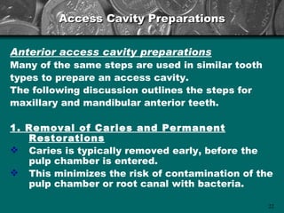 Access Cavity Preparations


Anterior access cavity preparations
Many of the same steps are used in similar tooth
types to prepare an access cavity.
The following discussion outlines the steps for
maxillary and mandibular anterior teeth.

1. Removal of Caries and Permanent
   Restorations
 Caries is typically removed early, before the
   pulp chamber is entered.
 This minimizes the risk of contamination of the
   pulp chamber or root canal with bacteria.

                                                   22
 