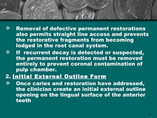    Removal of defective permanent restorations
    also permits straight line access and prevents
    the restorative fragments from becoming
    lodged in the root canal system.
 If recurrent decay is detected or suspected,
    the permanent restoration must be removed
    entirely to prevent coronal contamination of
    pulp chamber.
2. Initial External Outline Form
 Once caries and restoration have addressed,
    the clinician create an initial external outline
    opening on the lingual surface of the anterior
    teeth

                                                   23
 