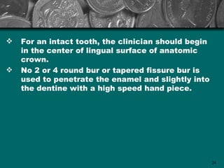    For an intact tooth, the clinician should begin
    in the center of lingual surface of anatomic
    crown.
   No 2 or 4 round bur or tapered fissure bur is
    used to penetrate the enamel and slightly into
    the dentine with a high speed hand piece.




                                                      24
 
