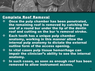Complete Roof Removal
 Once the pulp chamber has been penetrated,
  the remaining roof is removed by catching the
  end of a round bur under the lip of the dentin
  roof and cutting on the bur ‘s removal stroke.
 Each tooth has a unique pulp chamber
  anatomy, working in this manner allow the
  internal pulp anatomy to dictate the external
  outline form of the access opening.
 In vital cases pulp tissue hemorrhage can
  impair the clinician”s ability to see the internal
  anatomy.
 In such cases, as soon as enough roof has been
  removed to allow instrument access,
                                                  26
 