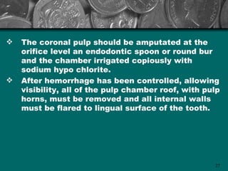    The coronal pulp should be amputated at the
    orifice level an endodontic spoon or round bur
    and the chamber irrigated copiously with
    sodium hypo chlorite.
   After hemorrhage has been controlled, allowing
    visibility, all of the pulp chamber roof, with pulp
    horns, must be removed and all internal walls
    must be flared to lingual surface of the tooth.




                                                     27
 