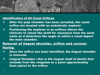 Identification of All Canal Orifices
    After the pulp chamber has been unroofed, the canal
     orifice are located with an endodontic explorer
    Positioning the explorer in an orifices allows the
     clinician to check the shaft for clearance from the axial
     walls an d determine the angle at which a canal depart
     the main chamber.
Removal of lingual shoulder, orifice and coronal
flaring
    Once the orifice has been identified, the lingual shoulder
     is removed.
    Lingual Shoulder-: this is the lingual shelf of dentin that
     extends from the cingulum to a point approximately
     2mm apical to the orifice.

                                                               28
 
