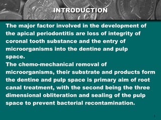 INTRODUCTION

The major factor involved in the development of
the apical periodontitis are loss of integrity of
coronal tooth substance and the entry of
microorganisms into the dentine and pulp
space.
The chemo-mechanical removal of
microorganisms, their substrate and products form
the dentine and pulp space is primary aim of root
canal treatment, with the second being the three
dimensional obliteration and sealing of the pulp
space to prevent bacterial recontamination.

                                                3
 