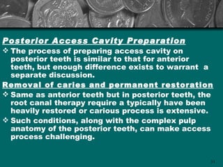 Posterior Access Cavity Preparation
 The process of preparing access cavity on
  posterior teeth is similar to that for anterior
  teeth, but enough difference exists to warrant a
  separate discussion.
Removal of caries and permanent restoration
 Same as anterior teeth but in posterior teeth, the
  root canal therapy require a typically have been
  heavily restored or carious process is extensive.
 Such conditions, along with the complex pulp
  anatomy of the posterior teeth, can make access
  process challenging.


                                                   31
 