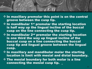  In maxillary premolar this point is on the central
  groove between the cusp tip.
 In mandibular 1st premolar the starting location
  is half way up the lingual incline of the buccal
  cusp on the line connecting the cusp tip.
 In mandibular 2nd premolar the starting location
  is one third the way up lingual incline of the
  buccal cusp on a line connecting the buccal
  cusp tip and lingual groove between the lingual
  cusp.
 In maxillary and mandibular molar the starting
  location is limit with mesial and distal boundary.
 The mesial boundary for both molar is a line
  connecting the mesial cusp tip.
                                                   33
 