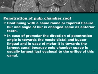 Penetration of pulp chamber roof
 Continuing with a same round or tapered fissure
  bur and angle of bur is changed same as anterior
  teeth.
 In case of premolar the direction of penetration
  angle is towards the mesio-distal and bucco-
  lingual and in case of molar it is towards the
  largest canal because pulp chamber space is
  usually largest just occlusal to the orifice of this
  canal.



                                                    37
 