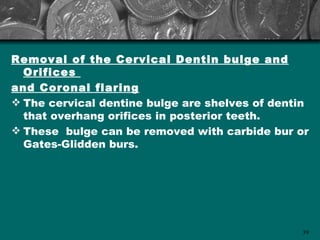 Removal of the Cervical Dentin bulge and
  Orifices
and Coronal flaring
 The cervical dentine bulge are shelves of dentin
  that overhang orifices in posterior teeth.
 These bulge can be removed with carbide bur or
  Gates-Glidden burs.




                                                39
 