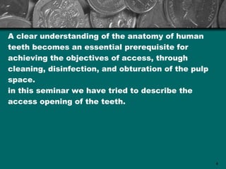 A clear understanding of the anatomy of human
teeth becomes an essential prerequisite for
achieving the objectives of access, through
cleaning, disinfection, and obturation of the pulp
space.
in this seminar we have tried to describe the
access opening of the teeth.




                                                     4
 