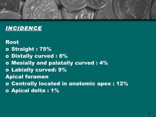 INCIDENCE

Root
o Straight : 75%
o Distally curved : 8%
o Mesially and palatally curved : 4%
o Labially curved: 9%
Apical foramen
o Centrally located in anatomic apex : 12%
o Apical delta : 1%



                                             45
 