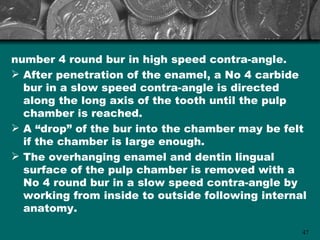 number 4 round bur in high speed contra-angle.
 After penetration of the enamel, a No 4 carbide
  bur in a slow speed contra-angle is directed
  along the long axis of the tooth until the pulp
  chamber is reached.
 A “drop” of the bur into the chamber may be felt
  if the chamber is large enough.
 The overhanging enamel and dentin lingual
  surface of the pulp chamber is removed with a
  No 4 round bur in a slow speed contra-angle by
  working from inside to outside following internal
  anatomy.

                                                  47
 