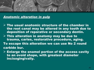 Anatomic alteration in pulp

 The usual anatomic structure of the chamber in
  the root canal may be altered in any tooth due to
  deposition of reparative or secondary dentin.
 This alteration in anatomy may be due to
  trauma, caries, restorative procedure, aging.
To escape this alteration we can use No 2 round
carbide bur.
 Enlarge the enamel portion of the access cavity
  to an ovoid shape, with greatest diameter
  incisogingivally.

                                                 50
 