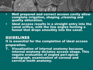 •   Well prepared and correct access cavity allow
    complete irrigation, shaping ,cleaning and
    quality obturation.
•   Ideal access results in a straight entry into the
    canal orifice, with the line angles forming a
    funnel that drops smoothly into the canal.

GUIDELINES
It is essential for the completion of ideal access
preparation.
7. Visualization of internal anatomy because
     internal anatomy dictates access shape. This
     require evaluation of angled peri-apical
     radiograph, examination of coronal and
     cervical tooth anatomy.

                                                   6
 