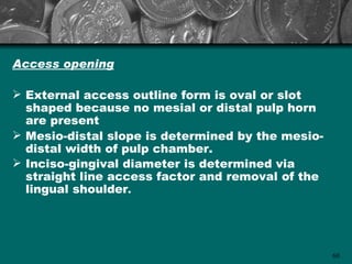 Access opening

 External access outline form is oval or slot
  shaped because no mesial or distal pulp horn
  are present
 Mesio-distal slope is determined by the mesio-
  distal width of pulp chamber.
 Inciso-gingival diameter is determined via
  straight line access factor and removal of the
  lingual shoulder.




                                                   60
 