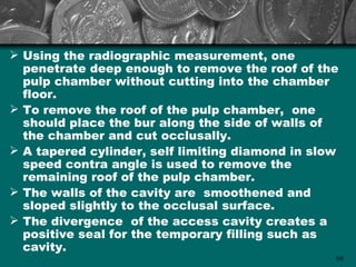  Using the radiographic measurement, one
  penetrate deep enough to remove the roof of the
  pulp chamber without cutting into the chamber
  floor.
 To remove the roof of the pulp chamber, one
  should place the bur along the side of walls of
  the chamber and cut occlusally.
 A tapered cylinder, self limiting diamond in slow
  speed contra angle is used to remove the
  remaining roof of the pulp chamber.
 The walls of the cavity are smoothened and
  sloped slightly to the occlusal surface.
 The divergence of the access cavity creates a
  positive seal for the temporary filling such as
  cavity.
                                                  68
 