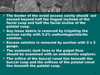  The border of the ovoid access cavity should not
  exceed beyond half the lingual inclined of the
  facial cusp and half the facial incline of the
  palatal cusp.
 Any loose debris is removed by irrigating the
  access cavity with 5.2% sodiumhypochlorite
  solution.
 Excess solution is removed by suction with 2 x 2
  gauge.
 The anatomic dark lines in the pulpal floor
  should be examined with an endodontic explorer.
 The orifice of the buccal canal lies beneath the
  buccal cusp and the orifices of the palatal canal
  lies beneath the palatal cusp.
                                                 69
 