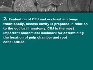 2.   Evaluation of CEJ and occlusal anatomy.
traditionally, access cavity is prepared in relation
to the occlusal anatomy. CEJ is the most
important anatomical landmark for determining
the location of pulp chamber and root
canal orifice.




                                                       7
 