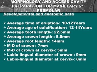 MORPHOLOGY AND ACCESS CAVITY
   PREPARATION FOR MAXILLARY 2ND
               PREMOLAR
Developmental and anatomic data

 Average time of eruption-: 10-12Years
 Average age of calcification-: 12-14Years
 Average tooth length-: 22.5mm
 Average crown length-: 8.5mm
 Average root length-: 14mm
 M-D of crown-: 7mm
 M-D of crown at cervix-: 5mm
 Labio-lingual diameter of crown-: 9mm
 Labio-lingual diameter at cervix-: 8mm

                                          71
 