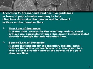 According to Krasner and Rankow, five guidelines
or laws, of pulp chamber anatomy to help
clinicians determine the number and location of
orifices on the chamber floor

   First Law of Symmetry
    It states that except for the maxillary molars, canal
    orifices are equidistant from a line drawn in mesio-distal
    direction through the pulp chamber floor.

   Second Law of Symmetry
    It state that except for the maxillary molars, canal
    orifices lie on line perpendicular to a line drawn in a
    mesio-distal direction across the center of the pulp
    chamber floor




                                                                 8
 