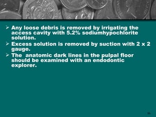  Any loose debris is removed by irrigating the
  access cavity with 5.2% sodiumhypochlorite
  solution.
 Excess solution is removed by suction with 2 x 2
  gauge.
 The anatomic dark lines in the pulpal floor
  should be examined with an endodontic
  explorer.




                                                 86
 