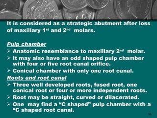 It is considered as a strategic abutment after loss
of maxillary 1st and 2nd molars.

Pulp chamber
 Anatomic resemblance to maxillary 2nd molar.
 It may also have an odd shaped pulp chamber
  with four or five root canal orifice.
 Conical chamber with only one root canal.
Roots and root canal
 Three well developed roots, fused root, one
  conical root or four or more independent roots.
 Root may be straight, curved or dilacerated.
 One may find a “C shaped” pulp chamber with a
  “C shaped root canal.
                                                  96
 