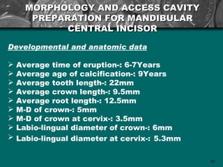MORPHOLOGY AND ACCESS CAVITY
       PREPARATION FOR MANDIBULAR
             CENTRAL INCISOR

Developmental and anatomic data

   Average time of eruption-: 6-7Years
   Average age of calcification-: 9Years
   Average tooth length-: 22mm
   Average crown length-: 9.5mm
   Average root length-: 12.5mm
   M-D of crown-: 5mm
   M-D of crown at cervix-: 3.5mm
   Labio-lingual diameter of crown-: 6mm
   Labio-lingual diameter at cervix-: 5.3mm

                                               97
 