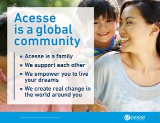 © Copyright Acesse Corporation. All Rights Reserved 16 
Acesse 
is a global 
community 
Acesse is a family 
We support each other 
We empower you to live 
your dreams 
We create real change in 
the world around you 
 