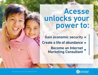 © Copyright Acesse Corporation. All Rights Reserved 17 
Acesse 
unlocks your 
power to: 
Gain economic security 
Create a life of abundance 
Become an Internet 
Marketing Consultant 
 