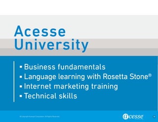 © Copyright Acesse Corporation. All Rights Reserved 38 
Business fundamentals 
Language learning with Rosetta Stone® 
Internet marketing training 
Technical skills 
Acesse 
University 
 