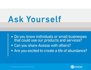 © Copyright Acesse Corporation. All Rights Reserved 42 
Do you know individuals or small businesses 
that could use our products and services? 
Can you share Acesse with others? 
Are you excited to create a life of abundance? 
Ask Yourself 
 