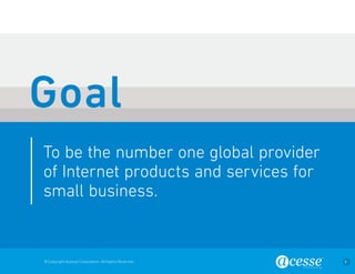 © Copyright Acesse Corporation. All Rights Reserved 9 
To be the number one global provider 
of Internet products and services for 
small business. 
Goal 
 