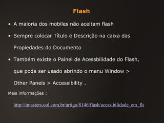 Flash A maioria dos mobiles não aceitam flash Sempre colocar Título e Descrição na caixa das Propiedades do Documento Também existe o Painel de Acessbilidade do Flash, que pode ser usado abrindo o menu  Window > Other Panels > Accessibility .  Mais informações :  http://imasters.uol.com.br/artigo/8146/flash/acessibilidade_em_flash/ 